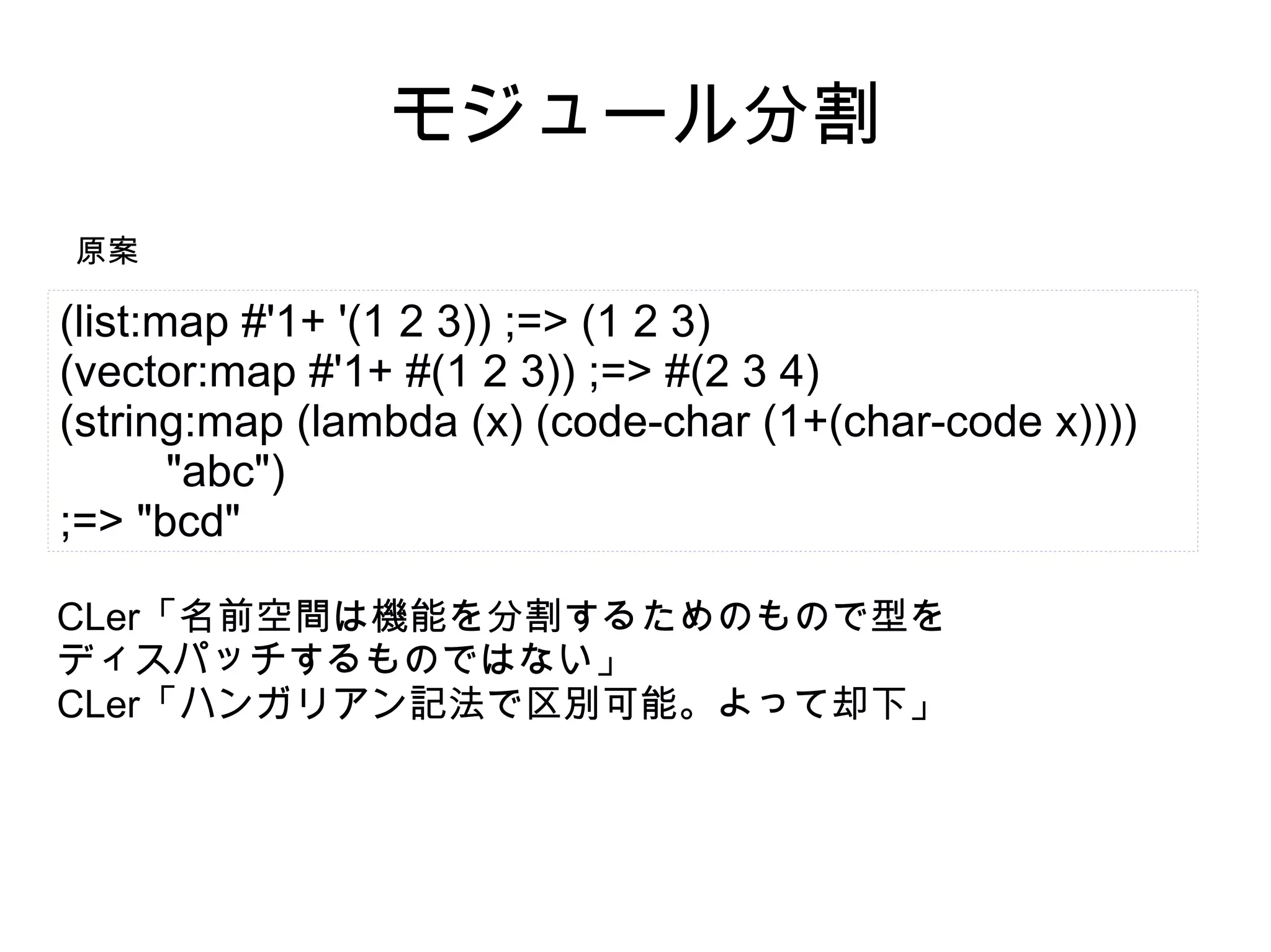 モジュール分割
原案

(list:map #'1+ '(1 2 3)) ;=> (1 2 3)
(vector:map #'1+ #(1 2 3)) ;=> #(2 3 4)
(string:map (lambda (x) (code-char (1+(char-code x))))
"abc")
;=> "bcd"
CLer「名前空間は機能を分割するためのもので型を
ディスパッチするものではない」
CLer「ハンガリアン記法で区別可能。よって却下」

 