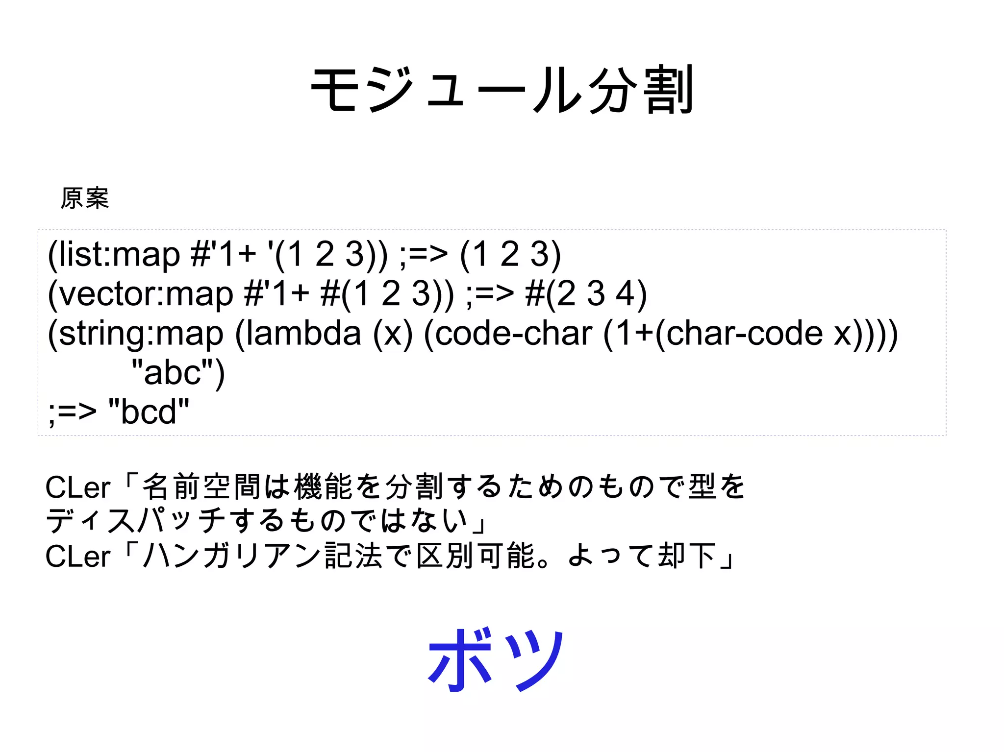モジュール分割
原案

(list:map #'1+ '(1 2 3)) ;=> (1 2 3)
(vector:map #'1+ #(1 2 3)) ;=> #(2 3 4)
(string:map (lambda (x) (code-char (1+(char-code x))))
"abc")
;=> "bcd"
CLer「名前空間は機能を分割するためのもので型を
ディスパッチするものではない」
CLer「ハンガリアン記法で区別可能。よって却下」

ボツ

 