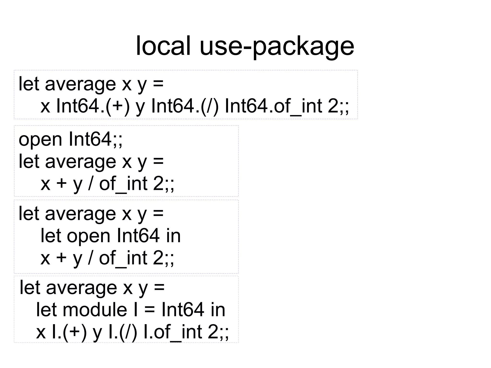 local use-package
let average x y =
x Int64.(+) y Int64.(/) Int64.of_int 2;;
open Int64;;
let average x y =
x + y / of_int 2;;
let average x y =
let open Int64 in
x + y / of_int 2;;
let average x y =
let module I = Int64 in
x I.(+) y I.(/) I.of_int 2;;

 
