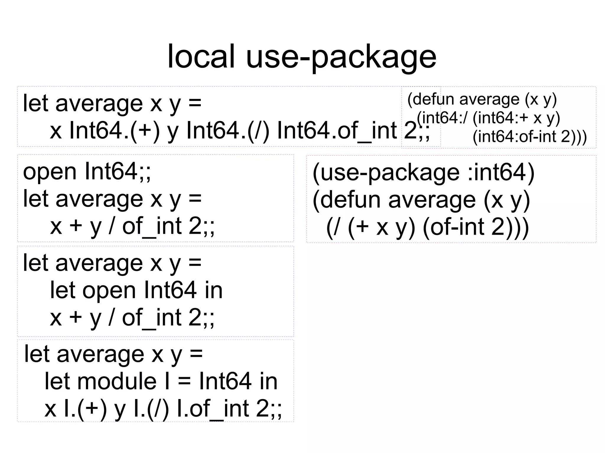 local use-package
(defun average (x y)
let average x y =
(int64:/ (int64:+ x y)
x Int64.(+) y Int64.(/) Int64.of_int 2;;
(int64:of-int 2)))

open Int64;;
let average x y =
x + y / of_int 2;;
let average x y =
let open Int64 in
x + y / of_int 2;;
let average x y =
let module I = Int64 in
x I.(+) y I.(/) I.of_int 2;;

(use-package :int64)
(defun average (x y)
(/ (+ x y) (of-int 2)))

 