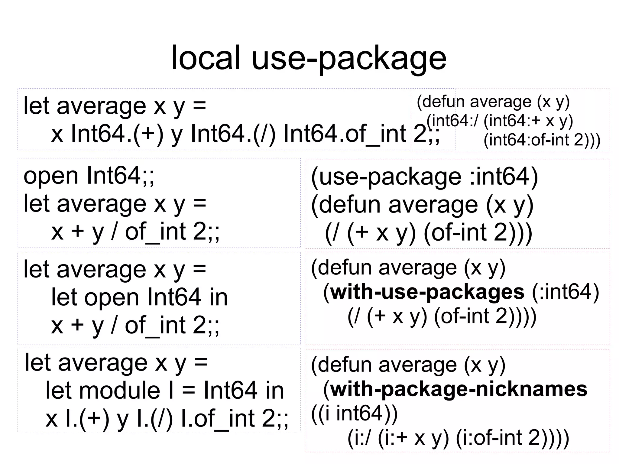 local use-package
(defun average (x y)
let average x y =
(int64:/ (int64:+ x y)
x Int64.(+) y Int64.(/) Int64.of_int 2;;
(int64:of-int 2)))

open Int64;;
let average x y =
x + y / of_int 2;;

(use-package :int64)
(defun average (x y)
(/ (+ x y) (of-int 2)))

(defun average (x y)
let average x y =
(with-use-packages (:int64)
let open Int64 in
(/ (+ x y) (of-int 2))))
x + y / of_int 2;;
let average x y =
(defun average (x y)
(with-package-nicknames
let module I = Int64 in
x I.(+) y I.(/) I.of_int 2;; ((i int64))
(i:/ (i:+ x y) (i:of-int 2))))

 