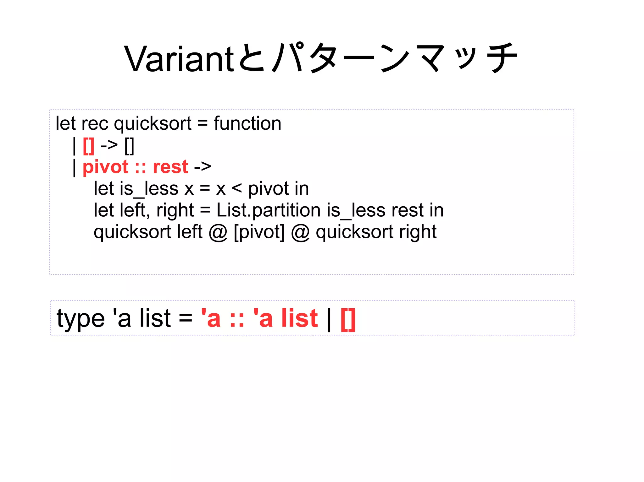 Variantとパターンマッチ
let rec quicksort = function
| [] -> []
| pivot :: rest ->
let is_less x = x < pivot in
let left, right = List.partition is_less rest in
quicksort left @ [pivot] @ quicksort right

type 'a list = 'a :: 'a list | []

 