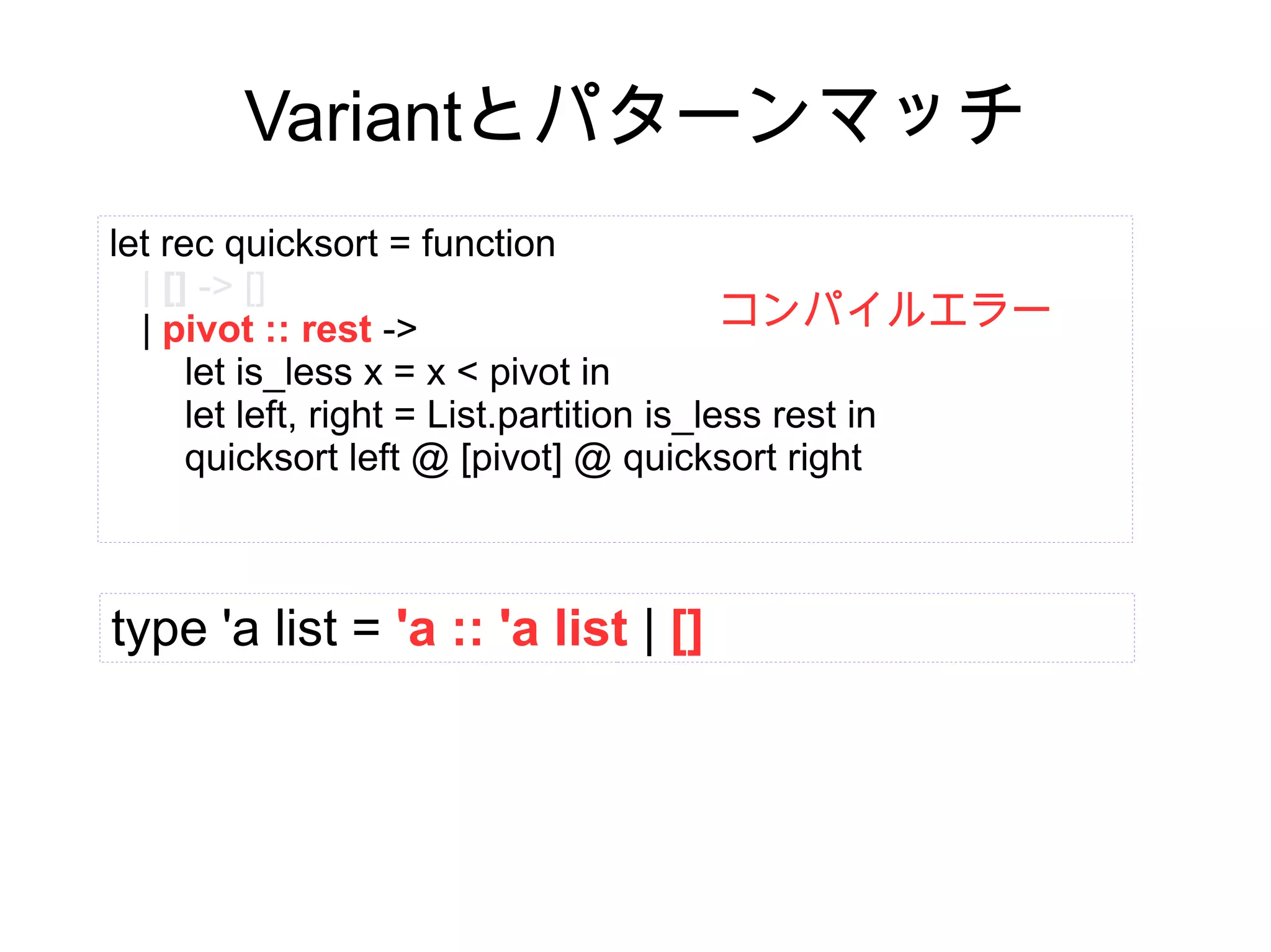 Variantとパターンマッチ
let rec quicksort = function
| [] -> []
コンパイルエラー
| pivot :: rest ->
let is_less x = x < pivot in
let left, right = List.partition is_less rest in
quicksort left @ [pivot] @ quicksort right

type 'a list = 'a :: 'a list | []

 