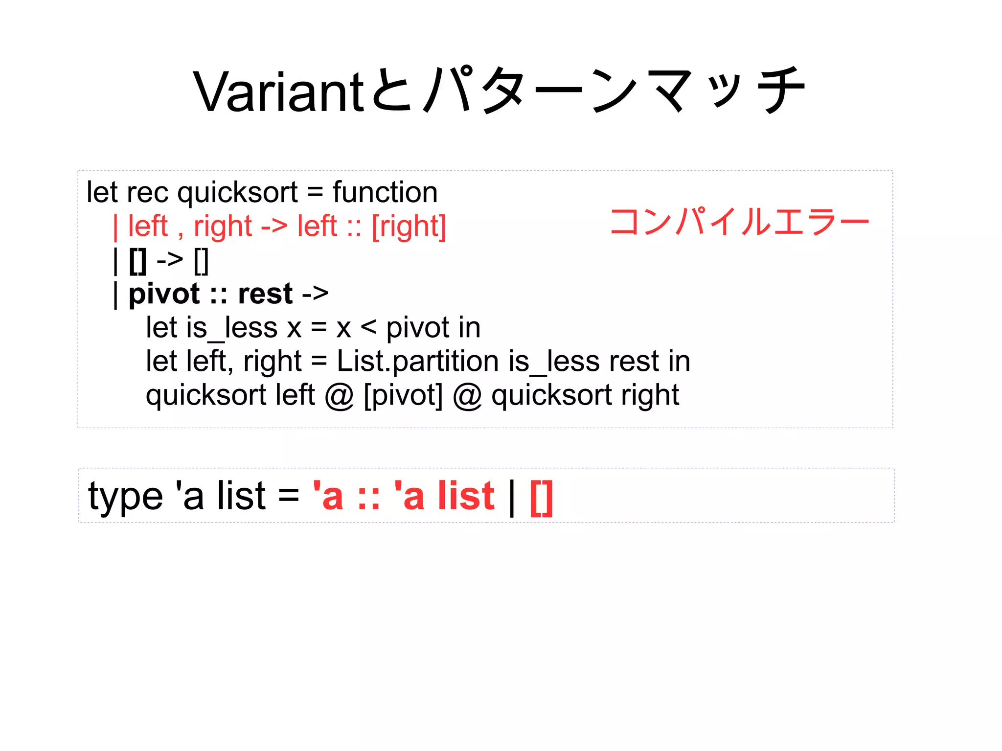 Variantとパターンマッチ
let rec quicksort = function
コンパイルエラー
| left , right -> left :: [right]
| [] -> []
| pivot :: rest ->
let is_less x = x < pivot in
let left, right = List.partition is_less rest in
quicksort left @ [pivot] @ quicksort right

type 'a list = 'a :: 'a list | []

 