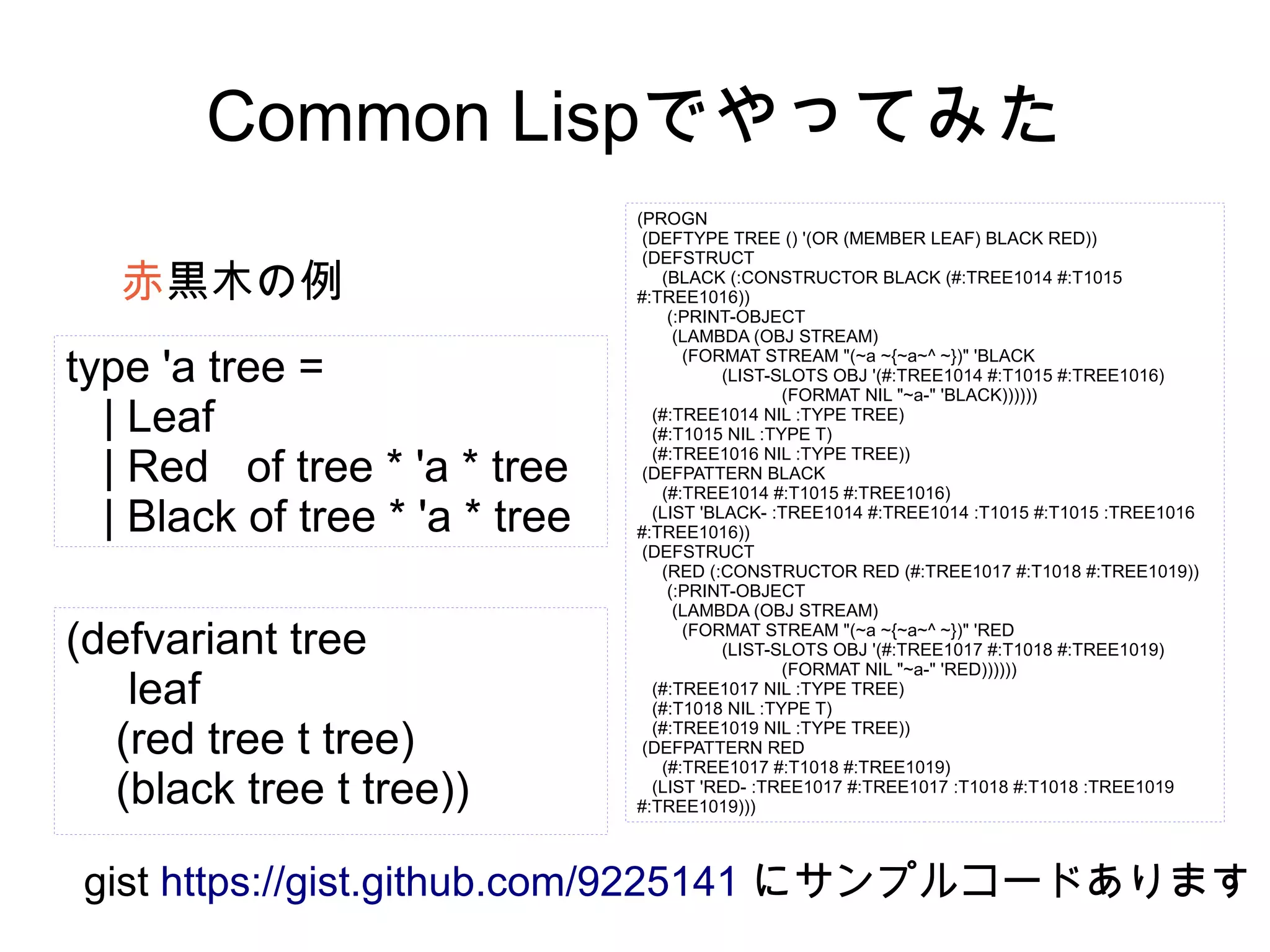 Common Lispでやってみた
赤黒木の例
type 'a tree =
| Leaf
| Red of tree * 'a * tree
| Black of tree * 'a * tree
(defvariant tree
leaf
(red tree t tree)
(black tree t tree))

(PROGN
(DEFTYPE TREE () '(OR (MEMBER LEAF) BLACK RED))
(DEFSTRUCT
(BLACK (:CONSTRUCTOR BLACK (#:TREE1014 #:T1015
#:TREE1016))
(:PRINT-OBJECT
(LAMBDA (OBJ STREAM)
(FORMAT STREAM "(~a ~{~a~^ ~})" 'BLACK
(LIST-SLOTS OBJ '(#:TREE1014 #:T1015 #:TREE1016)
(FORMAT NIL "~a-" 'BLACK))))))
(#:TREE1014 NIL :TYPE TREE)
(#:T1015 NIL :TYPE T)
(#:TREE1016 NIL :TYPE TREE))
(DEFPATTERN BLACK
(#:TREE1014 #:T1015 #:TREE1016)
(LIST 'BLACK- :TREE1014 #:TREE1014 :T1015 #:T1015 :TREE1016
#:TREE1016))
(DEFSTRUCT
(RED (:CONSTRUCTOR RED (#:TREE1017 #:T1018 #:TREE1019))
(:PRINT-OBJECT
(LAMBDA (OBJ STREAM)
(FORMAT STREAM "(~a ~{~a~^ ~})" 'RED
(LIST-SLOTS OBJ '(#:TREE1017 #:T1018 #:TREE1019)
(FORMAT NIL "~a-" 'RED))))))
(#:TREE1017 NIL :TYPE TREE)
(#:T1018 NIL :TYPE T)
(#:TREE1019 NIL :TYPE TREE))
(DEFPATTERN RED
(#:TREE1017 #:T1018 #:TREE1019)
(LIST 'RED- :TREE1017 #:TREE1017 :T1018 #:T1018 :TREE1019
#:TREE1019)))

gist https://gist.github.com/9225141 にサンプルコードあります

 
