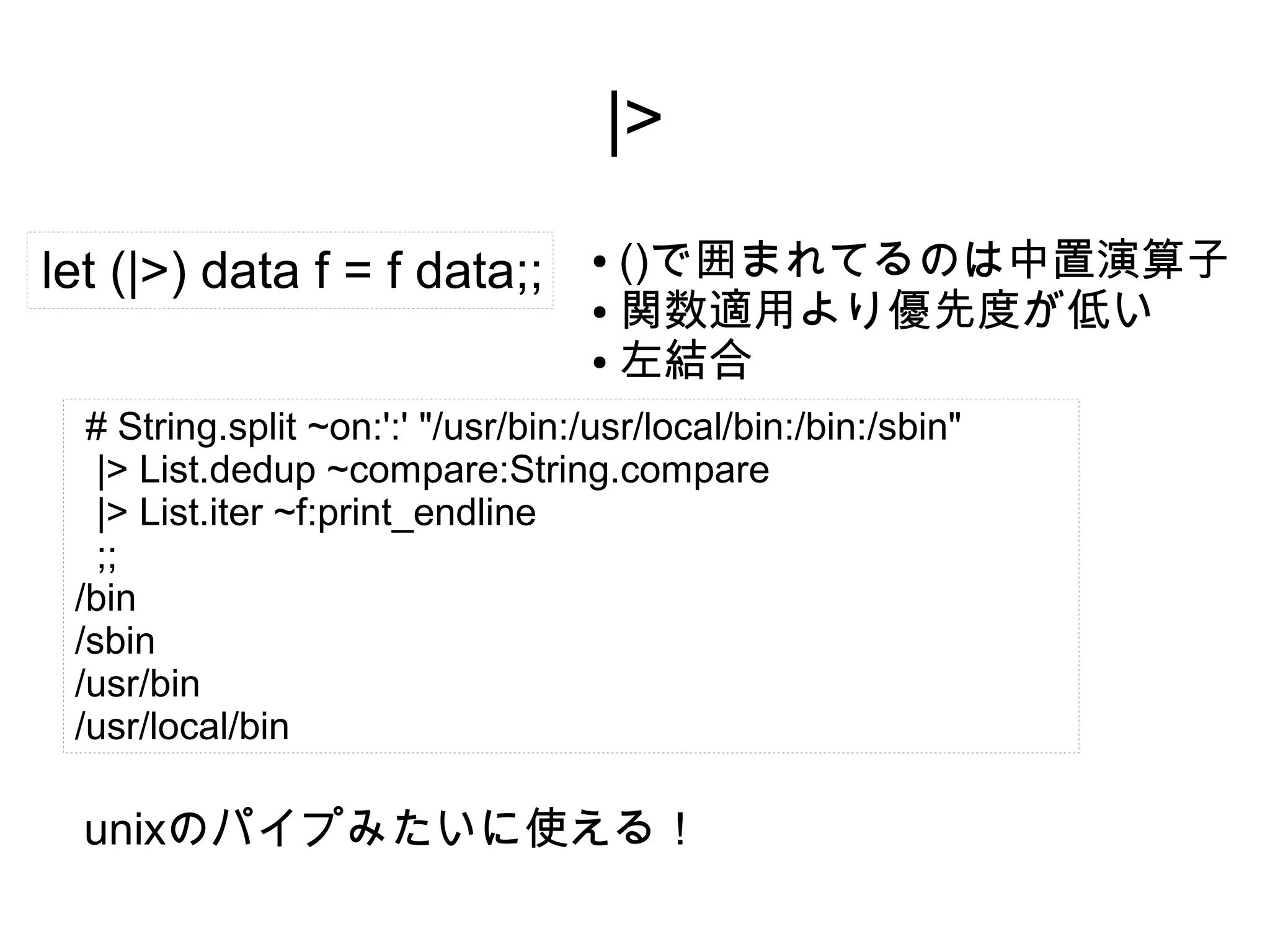 |>
let (|>) data f = f data;;

()で囲まれてるのは中置演算子
● 関数適用より優先度が低い
● 左結合
●

# String.split ~on:':' "/usr/bin:/usr/local/bin:/bin:/sbin"
|> List.dedup ~compare:String.compare
|> List.iter ~f:print_endline
;;
/bin
/sbin
/usr/bin
/usr/local/bin

unixのパイプみたいに使える！

 