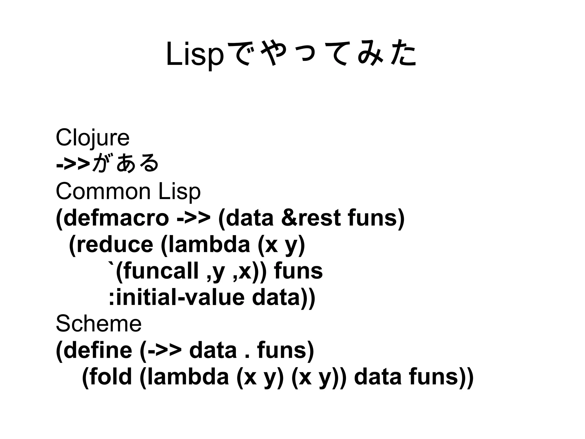 Lispでやってみた
Clojure
->>がある
Common Lisp
(defmacro ->> (data &rest funs)
(reduce (lambda (x y)
`(funcall ,y ,x)) funs
:initial-value data))
Scheme
(define (->> data . funs)
(fold (lambda (x y) (x y)) data funs))

 