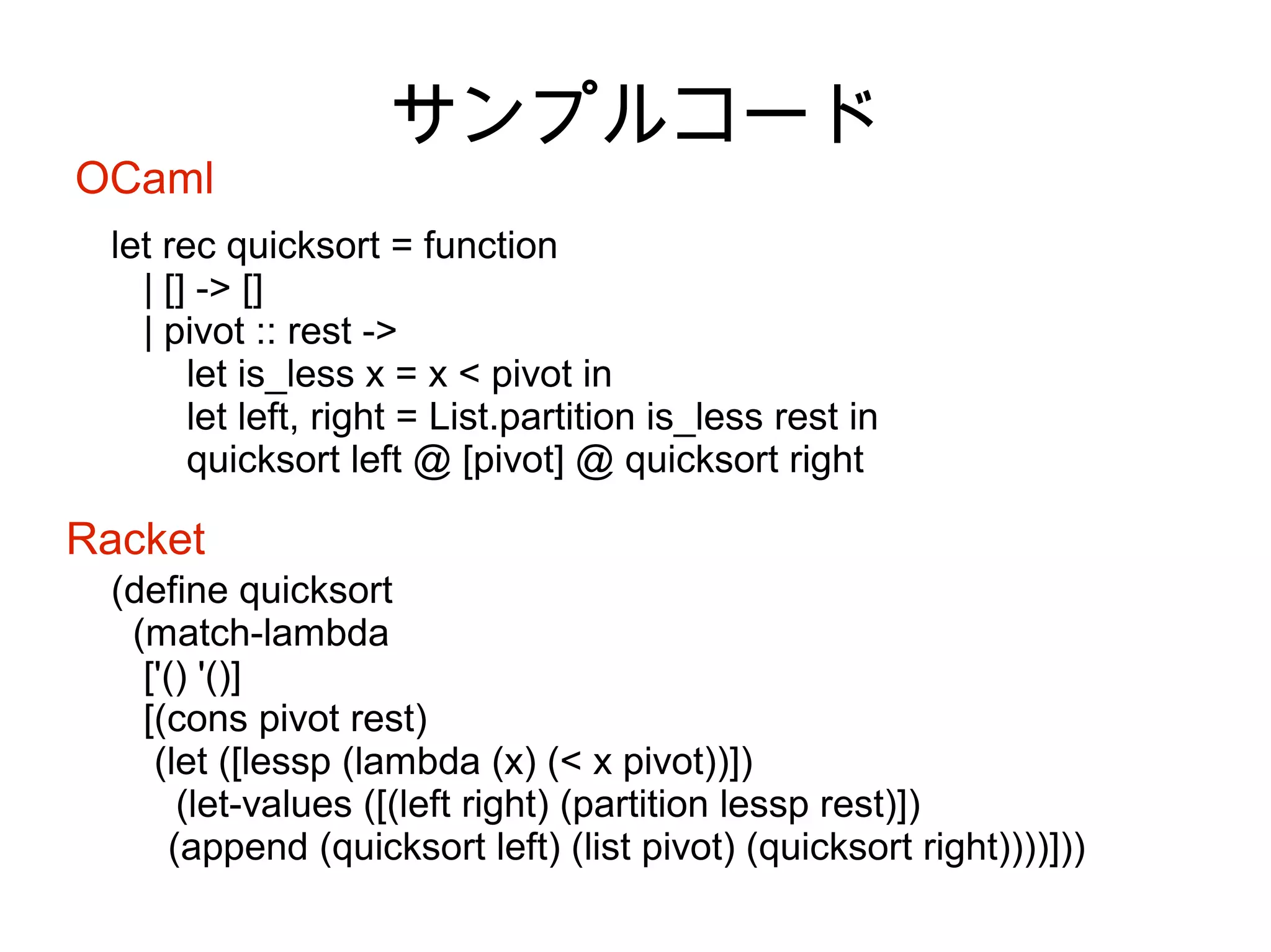 OCaml

サンプルコード

let rec quicksort = function
| [] -> []
| pivot :: rest ->
let is_less x = x < pivot in
let left, right = List.partition is_less rest in
quicksort left @ [pivot] @ quicksort right

Racket
(define quicksort
(match-lambda
['() '()]
[(cons pivot rest)
(let ([lessp (lambda (x) (< x pivot))])
(let-values ([(left right) (partition lessp rest)])
(append (quicksort left) (list pivot) (quicksort right))))]))

 