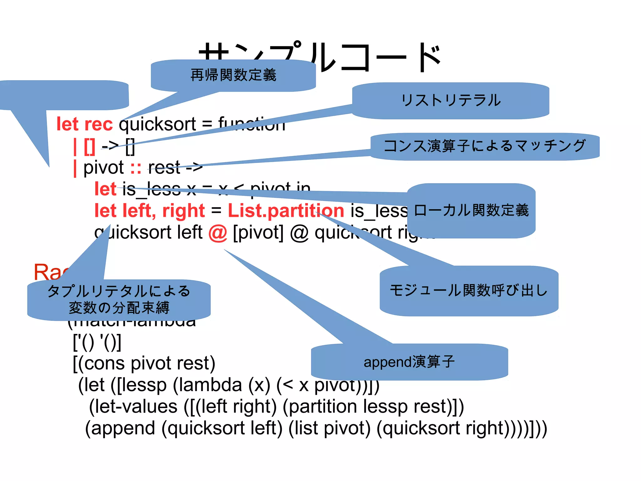 OCaml

サンプルコード

再帰関数定義

リストリテラル

let rec quicksort = function
コンス演算子によるマッチング
| [] -> []
| pivot :: rest ->
let is_less x = x < pivot in
let left, right = List.partition is_less ローカル関数定義
rest in
quicksort left @ [pivot] @ quicksort right

Racket

タプルリテタルによる
(define quicksort
変数の分配束縛

モジュール関数呼び出し

(match-lambda
['() '()]
append演算子
[(cons pivot rest)
(let ([lessp (lambda (x) (< x pivot))])
(let-values ([(left right) (partition lessp rest)])
(append (quicksort left) (list pivot) (quicksort right))))]))

 