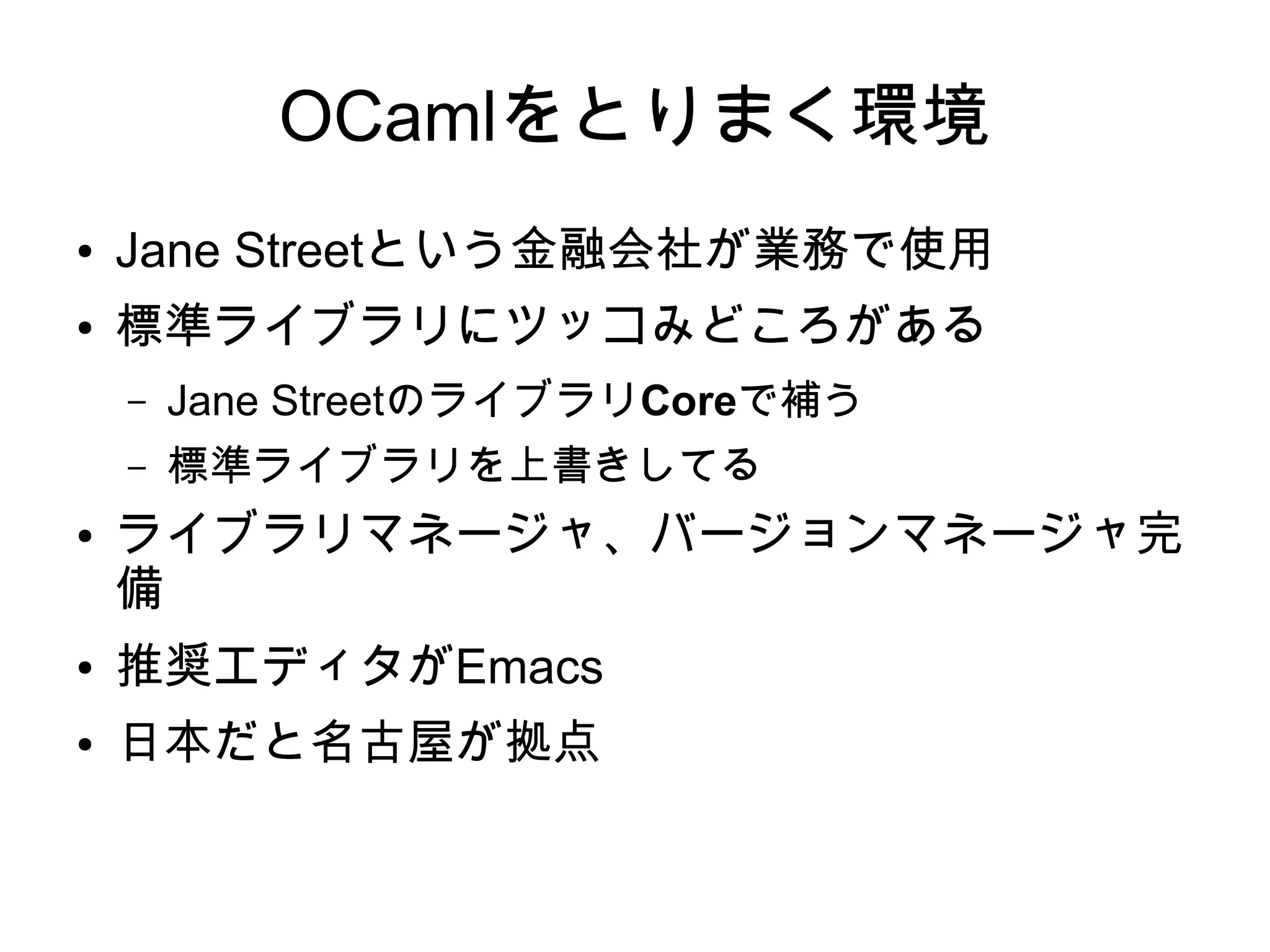 OCamlをとりまく環境
●

Jane Streetという金融会社が業務で使用

●

標準ライブラリにツッコみどころがある
–
–

●

Jane StreetのライブラリCoreで補う
標準ライブラリを上書きしてる

ライブラリマネージャ、バージョンマネージャ完
備

●

推奨エディタがEmacs

●

日本だと名古屋が拠点

 
