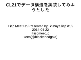 CL21でデータ構造を実装してみよ
うとした
Lisp Meet Up Presented by Shibuya.lisp #16
2014-04-22
#lispmeetup
κeen(@blackenedgold)
 