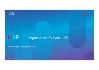 Version 0.7
                                                                                        24 Feb. 2013




LISP                                                       Migration zu IPv6 mit LISP

Gerd Pflueger – gerd@cisco.com




© 2013 Cisco and/or its affiliates. All rights reserved.                                     Cisco Public   1
 