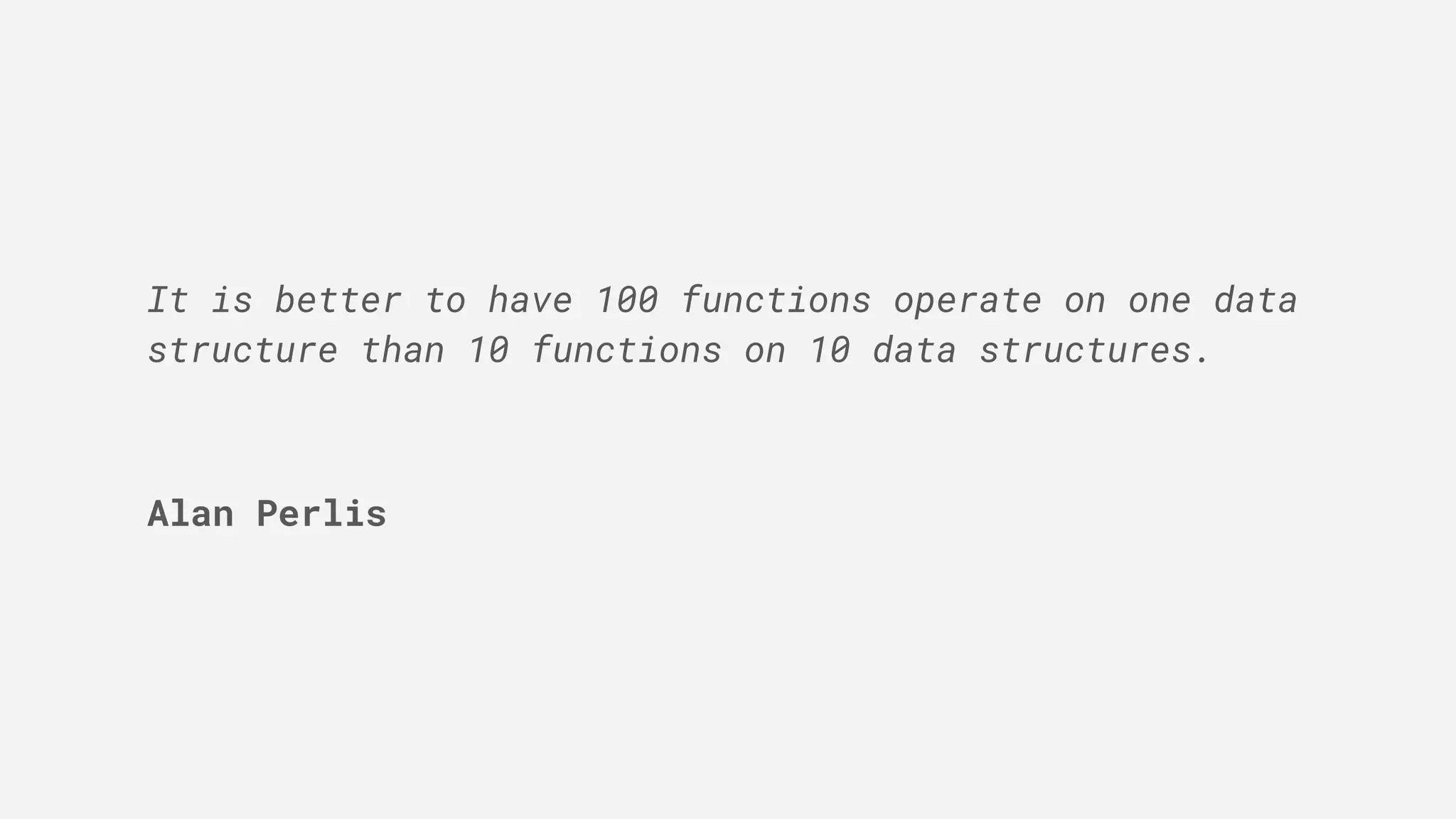 It is better to have 100 functions operate on one data
structure than 10 functions on 10 data structures.
Alan Perlis
 