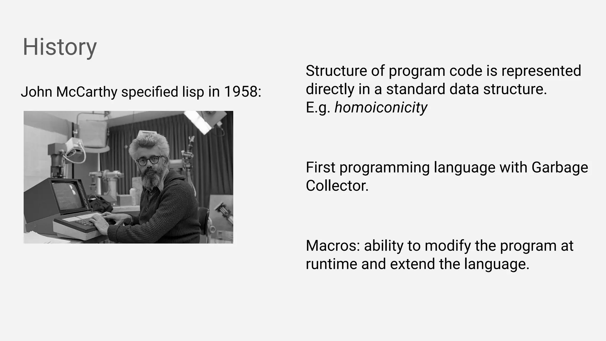History
John McCarthy speciﬁed lisp in 1958:
Structure of program code is represented
directly in a standard data structure.
E.g. homoiconicity
First programming language with Garbage
Collector.
Macros: ability to modify the program at
runtime and extend the language.
 