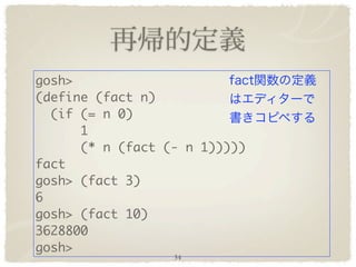 gosh>
(define (fact n)
  (if (= n 0)
      1
      (* n (fact (- n 1)))))
fact
gosh> (fact 3)
6
gosh> (fact 10)
3628800
gosh>
                  34
 