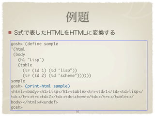 gosh> (define sample
'(html
 (body
   (h1 "Lisp")
   (table
     (tr (td 1) (td "lisp"))
     (tr (td 2) (td "scheme"))))))
sample
gosh> (print-html sample)
<html><body><h1>Lisp</h1><table><tr><td>1</td><td>lisp</
td></tr><tr><td>2</td><td>scheme</td></tr></table></
body></html>#<undef>
gosh>
                           35
 