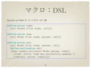 DSL

(define-action index
  (set! @todos (find <todo> :all)))

(define-action show
  (set! @todo (find <todo> (params :id))))

(define-action edit
  (set! @todo (find <todo> (params :id)))
  (define-continuation edit
   (when (update_attributes @todo (params :todo))
     (flash :notice "todo was successfully updated.")
     (redirect :action 'index))))


                             46
 