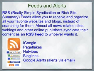 Feeds and Alerts RSS (Really Simple Syndication or Rich Site Summary) Feeds allow you to receive and organize all your favorite websites and blogs, instead of searching for them. Almost all news-related sites, weblogs and other online publishers syndicate their content as an  RSS Feed  to whoever wants it.                        iGoogle                      Pageflakes                      Netvibes                       Bloglines                      Google Alerts (alerts via email)                 
