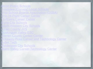 Akron Public Schools Crestview (Convoy) Local Schools Ohio School Boards Association (OSBA) Ohio Hi-Point Career Center   Tri-Rivers Career Center Elyria City Schools South-Western City Schools Lorain County JVS Muskingum Valley ESC Warren County Career Center Pickaway-Ross Career and Technology Center Butler Tech Middletown City Schools Miami Valley Career-Technology Center 