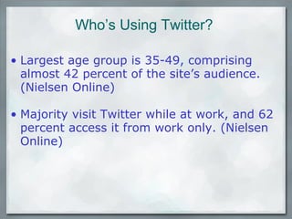Who’s Using Twitter? Largest age group is 35-49, comprising almost 42 percent of the site’s audience. (Nielsen Online)   Majority visit Twitter while at work, and 62 percent access it from work only. (Nielsen Online)   
