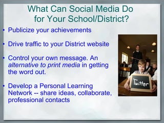 Publicize your achievements   Drive traffic to your District website    Control your own message. An  alternative to print media  in getting the word out.   Develop a Personal Learning Network -- share ideas, collaborate, professional contacts What Can Social Media Do  for Your School/District? 