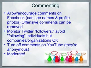 Commenting Allow/encourage comments on Facebook (can see names & profile photos) Offensive comments can be removed Monitor Twitter "followers," avoid "following" individuals but companies/organizations OK  Turn off comments on YouTube (they're anonymous) Moderate!  