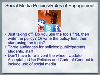 Social Media Policies/Rules of Engagement Just taking off. Do you use the tools first, then write the policy? Or write the policy first, then start using the tools? Three audiences for policies: public/parents, students, staff Don't have to re-invent the wheel. Update Acceptable Use Policies and Code of Conduct to include use of social media 