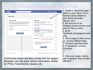 Creating a Facebook Fan Page 1. create a "personal page", either in your name or in a fictional name related to your district (founder, mascot, etc.) 2. link account to an authentic email address and wait for FB to confirm. 3. go to:   facebook.com/pages/create.php 4. When page on left comes up, choose Official Page   5. Choose Local Business 6. In dropdown, choose Education 7./  7.   5. Give your page a name, click checkbox, then Create Official P Community pages are less private than fan pages. Members can see each other's information. Better for PTAs, Foundations, causes, etc. 
