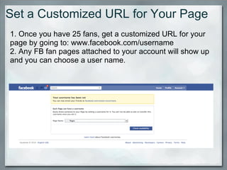 Set a Customized URL for Your Page 1. Once you have 25 fans, get a customized URL for your page by going to: www.facebook.com/username 2. Any FB fan pages attached to your account will show up and you can choose a user name.   