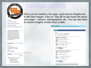 Facebook Insights Once you've created a fan page, you'll see an Insights box in left hand margin. Click on "see all" to see more info about your page -- viewers, demographics, etc. You can also elect to receive Insights emails once a week.  