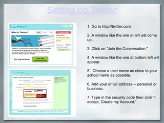 Setting Up Twitter 1. Go to http://twitter.com   2. A window like the one at left will come up.   3. Click on "Join the Conversation."   4. A window like the one at bottom left will appear.   5.  Choose a user name as close to your school name as possible. 6. Add your email address -- personal or business.   7. Type in the security code then click “I accept, Create my Account.”  
