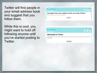 Twitter will find people in your email address book and suggest that you follow them.  While this is cool, you might want to hold off following anyone until you've started posting to Twitter. 