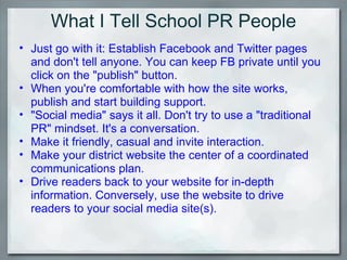 What I Tell School PR People Just go with it: Establish Facebook and Twitter pages and don't tell anyone. You can keep FB private until you click on the "publish" button. When you're comfortable with how the site works, publish and start building support. "Social media" says it all. Don't try to use a "traditional PR" mindset. It's a conversation. Make it friendly, casual and invite interaction. Make your district website the center of a coordinated communications plan.  Drive readers back to your website for in-depth information. Conversely, use the website to drive readers to your social media site(s).  