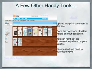 A Few Other Handy Tools... Issuu Upload any print document to this site. Once the doc loads, it will be visible on your bookshelf.   You can "embed" the document anywhere on your website.   Easy to read, no need to download PDFs.  Tools of the Trade 