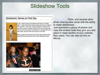 Slideshow Tools Photobucket , Flickr, and several other photo sharing sites come with the ability to make slideshows.  Just download a group of photos and copy the embed code they give you and place in news section of your website. Mac users: You can also do this on iMovie.  