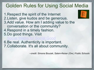 Golden Rules for Using Social Media Respect the spirit of the Internet Listen, give kudos and be generous. Add value. How am I adding value to the conversation or the community? Respond in a timely fashion. Do good things. Visit  Social Media for Social Good Be real. Authenticity is important. Collaborate. It's all about community.   --credit: Simona Boucek, Salem-Keizer (Ore.) Public Schools    
