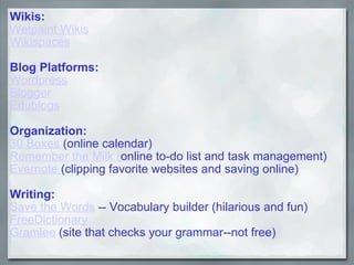 Wikis: Wetpaint Wikis   Wikispaces   Blog Platforms: Wordpress Blogger Edublogs Organization: 30 Boxes  (online calendar) Remember the Milk ( online to-do list and task management) Evernote  (clipping favorite websites and saving online) Writing: Save the Words  -- Vocabulary builder (hilarious and fun) FreeDictionary Gramlee  (site that checks your grammar--not free) 
