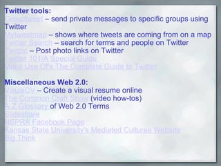 Twitter tools: Grouptweet  – send private messages to specific groups using Twitter Mytweetmap  – shows where tweets are coming from on a map Twitter Search  – search for terms and people on Twitter Twitpic  – Post photo links on Twitter Twitter 101/A Special Guide  Make Use Of's The Complete Guide to Twitter Miscellaneous Web 2.0: VisualCV  – Create a visual resume online The Common Craft Show  (video how-tos)   A-Z Glossary  of Web 2.0 Terms Slideshare NSPRA Facebook Page Kansas State University's Mediated Cultures Website Big Think 