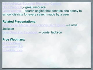 eSchoolNews Educator Resource Centers Go 2 Web 2.0   – great resource Good Search  -- search engine that donates one penny to school districts for every search made by a user   Related Presentations :  Four Social Media Sites Schools Can't Ignore  -- Lorrie Jackson Dive Deep into Facebook  -- Lorrie Jackson  Free Webinars:  eSchoolNews Classroom 2.0 Burrelles Luce 