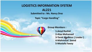 LOGISTICS INFORMATION SYSTEM
             AL221
     Submitted to : Ms. Nancy Draz
        Topic “Cargo Handling”


                    Group Members :
                          1-Amal Rashid
                          2-Alaa Mohamed
                          3-Tarek Madkour ( Leader )
                          4-Mahmoud Saeed
                          5-Mostafa Fawzy
 
