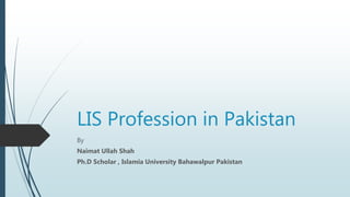 LIS Profession in Pakistan
By
Naimat Ullah Shah
Ph.D Scholar , Islamia University Bahawalpur Pakistan
 