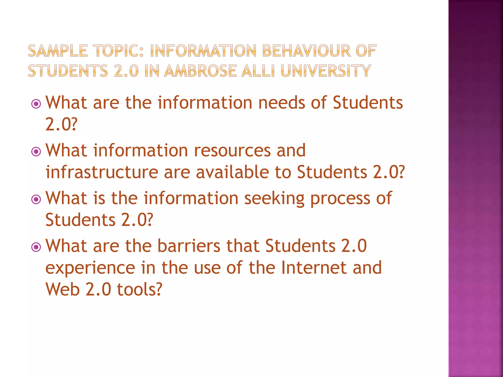  What are the information needs of Students
2.0?
 What information resources and
infrastructure are available to Students 2.0?
 What is the information seeking process of
Students 2.0?
 What are the barriers that Students 2.0
experience in the use of the Internet and
Web 2.0 tools?
 