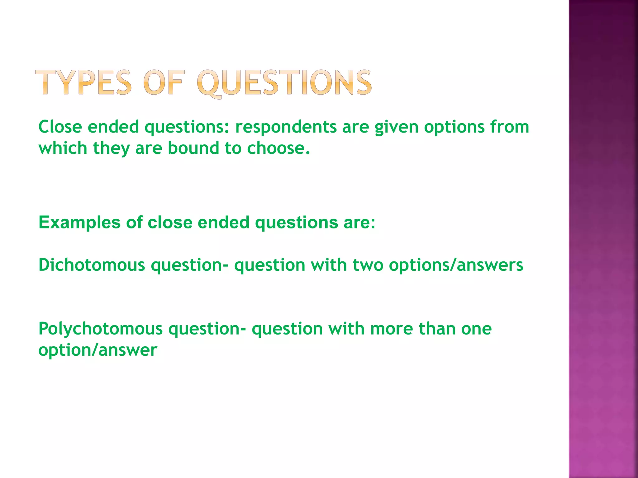 Close ended questions: respondents are given options from
which they are bound to choose.
Examples of close ended questions are:
Dichotomous question- question with two options/answers
Polychotomous question- question with more than one
option/answer
 