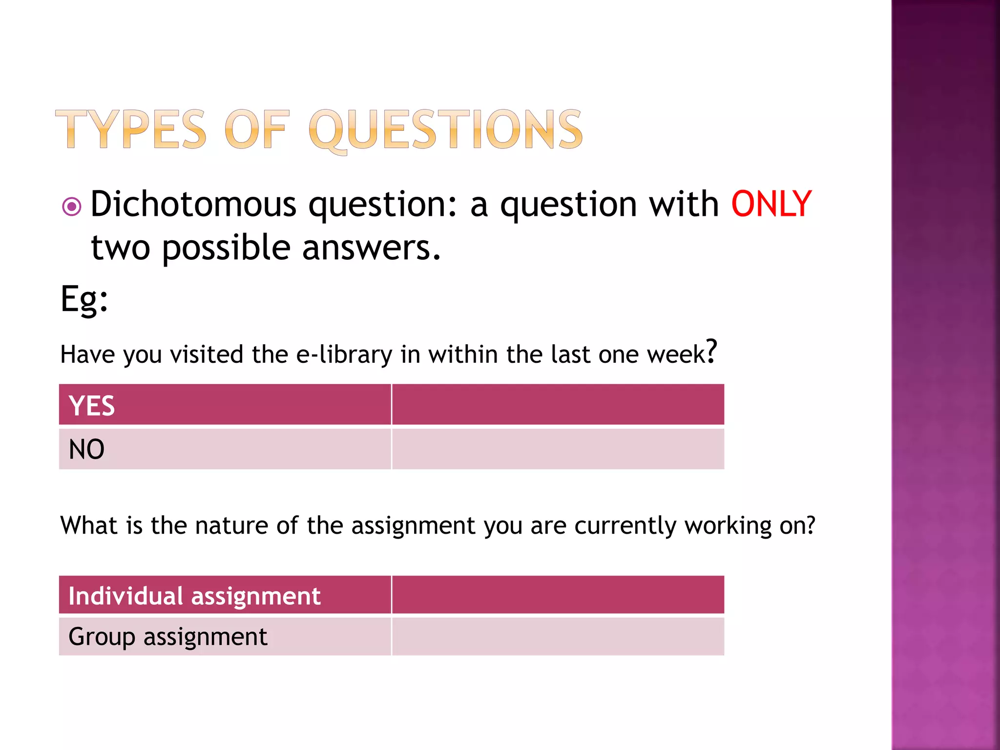  Dichotomous question: a question with ONLY
two possible answers.
Eg:
Have you visited the e-library in within the last one week?
What is the nature of the assignment you are currently working on?
YES
NO
Individual assignment
Group assignment
 