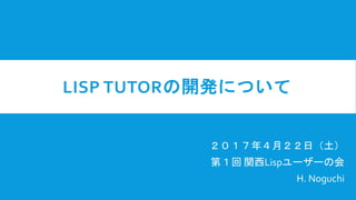 LISP TUTORの開発について
２０１７年４月２２日（土）
第１回 関西Lispユーザーの会
H. Noguchi
 