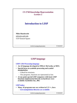 1
CS 2740 Knowledge Representation M. Hauskrecht
CS 2740 Knowledge Representation
Lecture 2
Milos Hauskrecht
milos@cs.pitt.edu
5329 Sennott Square
Introduction to LISP
CS 2740 Knowledge Representation M. Hauskrecht
LISP language
LISP: LISt Processing language
• An AI language developed in 1958 (J. McCarthy at MIT)
• Special focus on symbolic processing and symbol
manipulation
– Linked list structures
– Also programs, functions are represented as lists
• At one point special LISP computers with basic LISP
functions implemented directly on hardware were
available (Symbolics Inc., 80s)
LISP today:
• Many AI programs now are written in C,C++, Java
– List manipulation libraries are available
 
