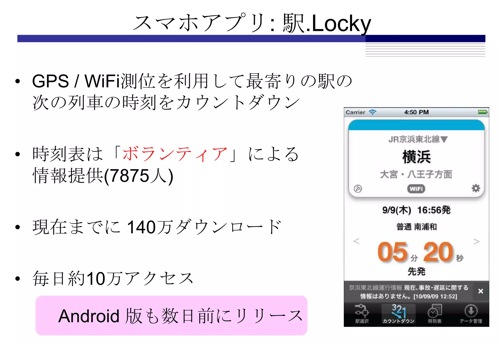スマホアプリ: 駅.Locky

• GPS / WiFi測位を利用して最寄りの駅の
  次の列車の時刻をカウントダウン

• 時刻表は「ボランティア」による
  情報提供(7875人)

• 現在までに 140万ダウンロード

• 毎日約10万アクセス

   Android 版も数日前にリリース
 