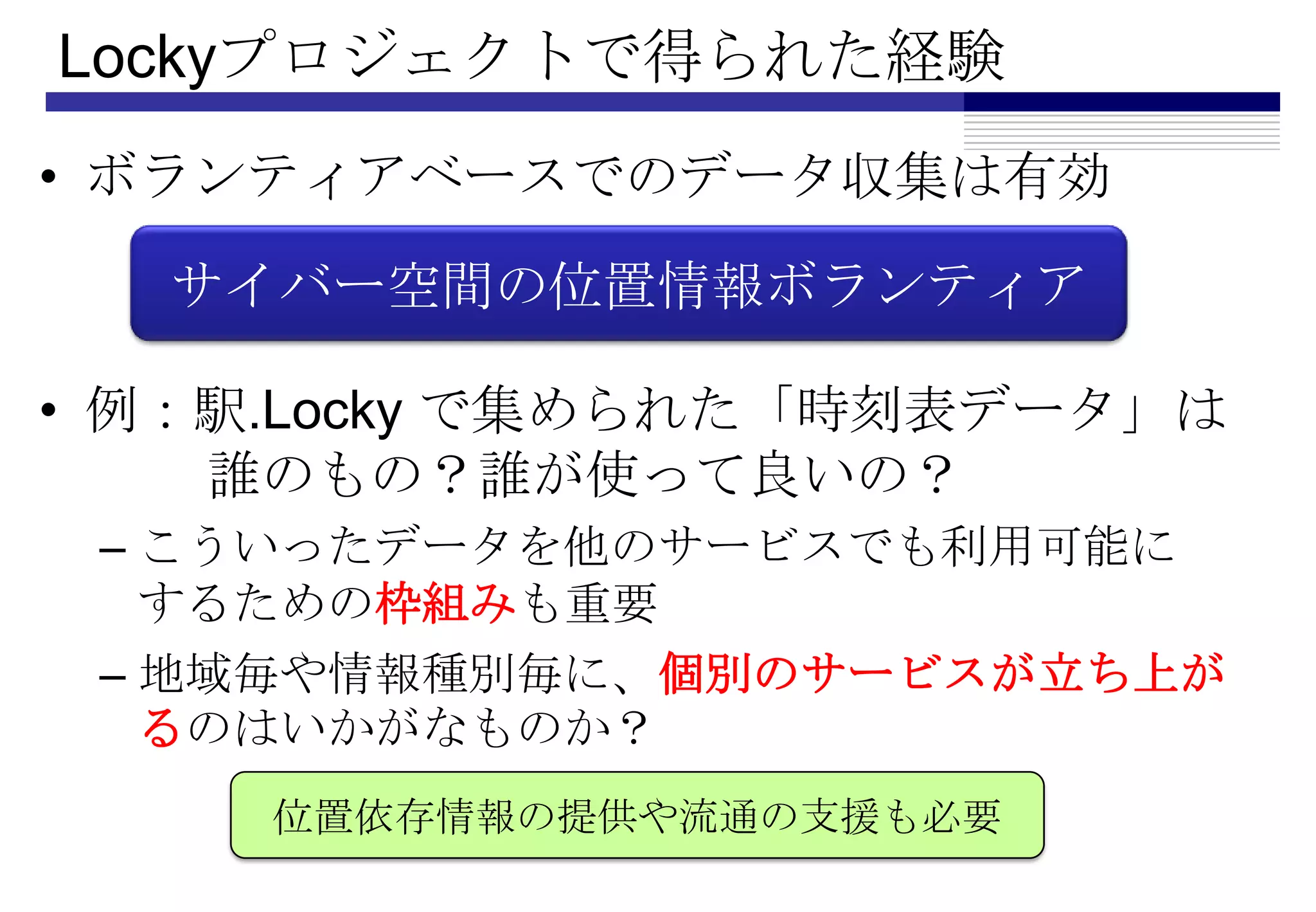 Lockyプロジェクトで得られた経験
• ボランティアベースでのデータ収集は有効

  サイバー空間の位置情報ボランティア

• 例：駅.Locky で集められた「時刻表データ」は
    誰のもの？誰が使って良いの？
 – こういったデータを他のサービスでも利用可能に
   するための枠組みも重要
 – 地域毎や情報種別毎に、個別のサービスが立ち上が
   るのはいかがなものか？
     位置依存情報の提供や流通の支援も必要
 