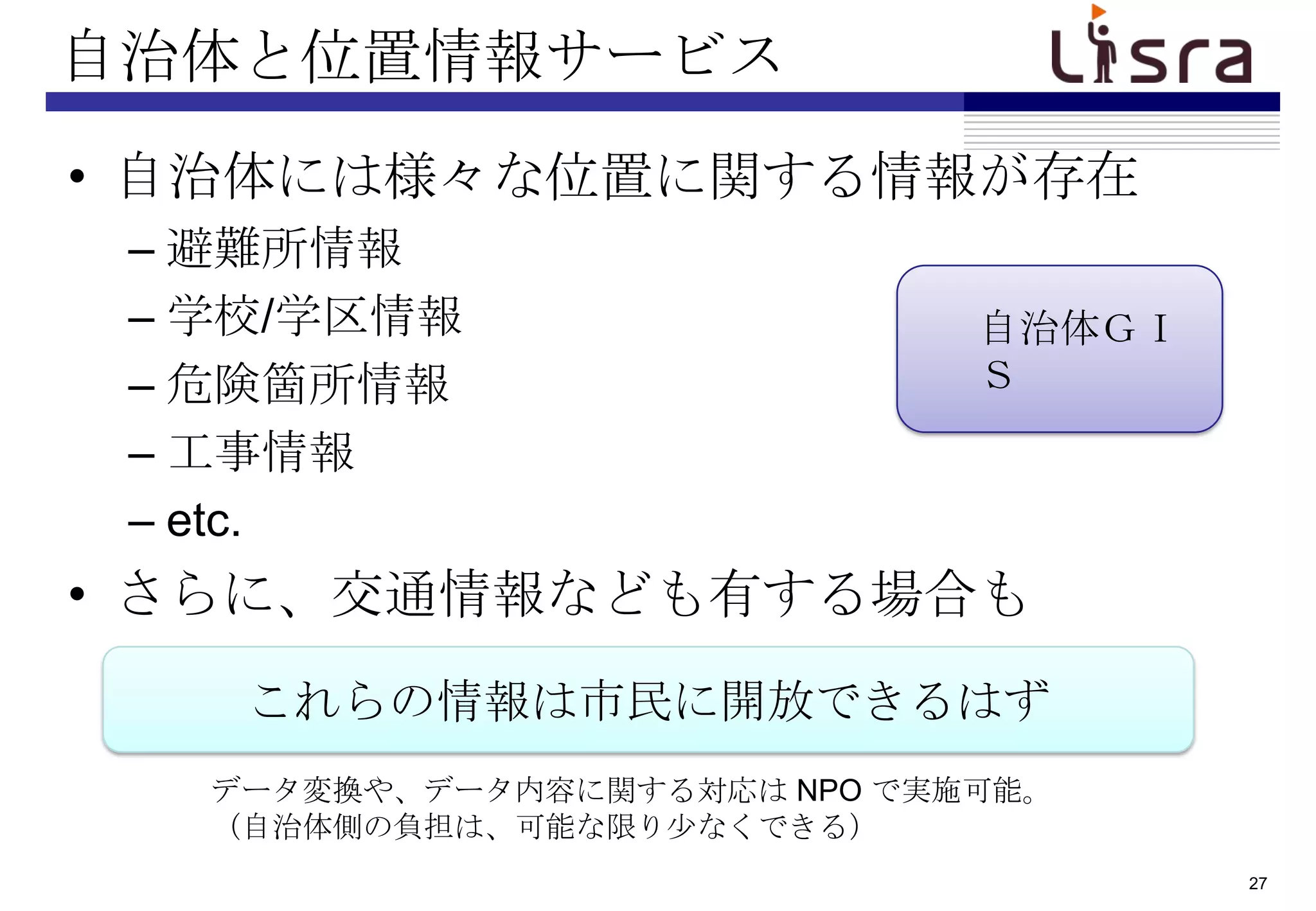 自治体と位置情報サービス
• 自治体には様々な位置に関する情報が存在
 – 避難所情報
 – 学校/学区情報                    自治体ＧＩ
 – 危険箇所情報                     Ｓ
 – 工事情報
 – etc.
• さらに、交通情報なども有する場合も
    これらの情報は市民に開放できるはず
   データ変換や、データ内容に関する対応は NPO で実施可能。
   （自治体側の負担は、可能な限り尐なくできる）
                                      27
 