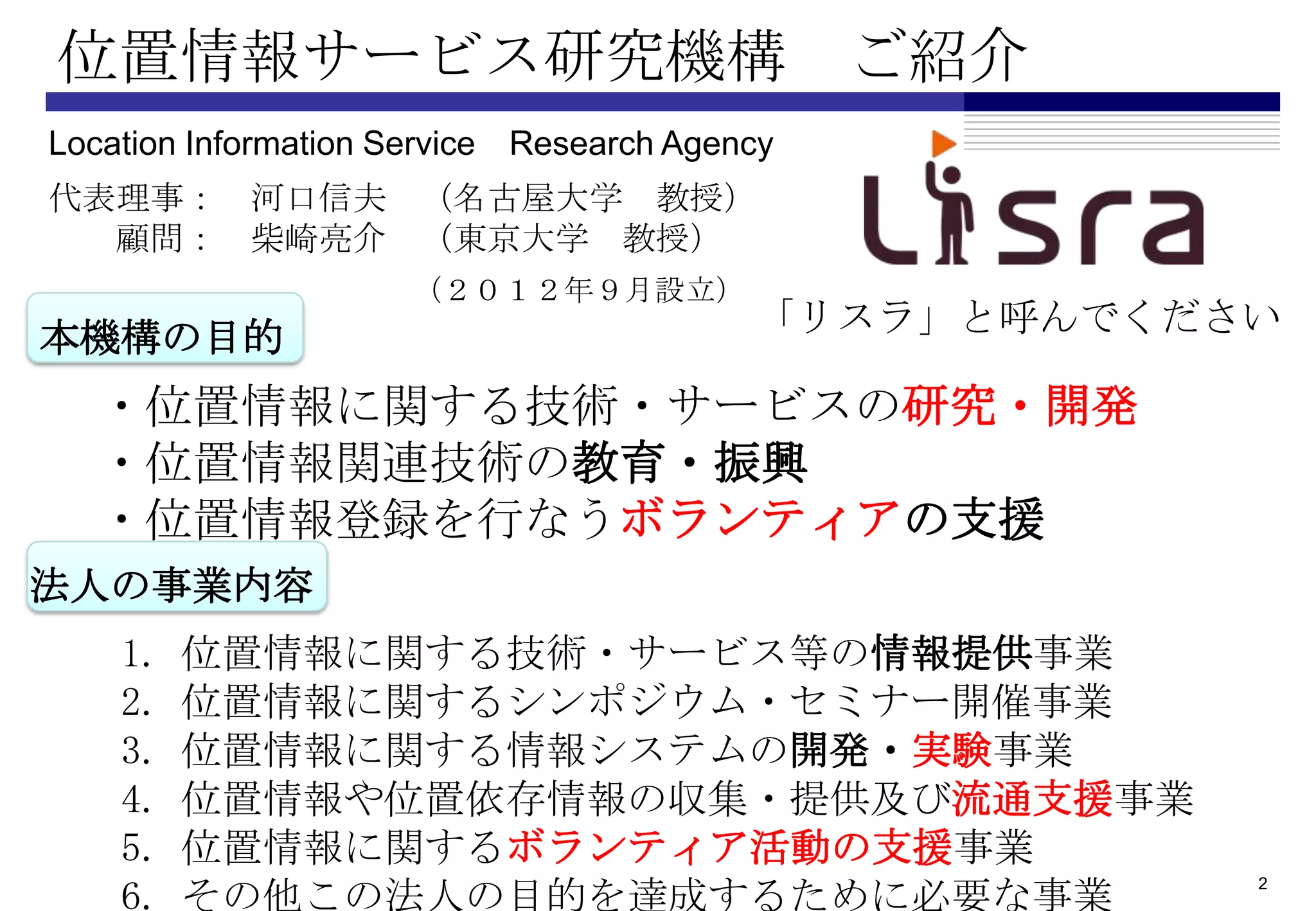 位置情報サービス研究機構 ご紹介
Location Information Service Research Agency
代表理事： 河口信夫 （名古屋大学 教授）
  顧問： 柴崎亮介 （東京大学 教授）
                      （２０１２年９月設立）
本機構の目的                                    「リスラ」と呼んでください

   ・位置情報に関する技術・サービスの研究・開発
   ・位置情報関連技術の教育・振興
   ・位置情報登録を行なうボランティアの支援
法人の事業内容
    1.   位置情報に関する技術・サービス等の情報提供事業
    2.   位置情報に関するシンポジウム・セミナー開催事業
    3.   位置情報に関する情報システムの開発・実験事業
    4.   位置情報や位置依存情報の収集・提供及び流通支援事業
    5.   位置情報に関するボランティア活動の支援事業
    6.   その他この法人の目的を達成するために必要な事業
                                                      2
 